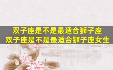 双子座是不是最适合狮子座 双子座是不是最适合狮子座女生